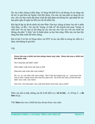 Do vậy ở đây chúng ta thấy rằng: AJ Hoge đã thiết kế ra cái khung, là các dạng câu để nói về quá khứ mà Người Anh-Mỹ dùng. Cho nên các bạn phải sử dụng tốt cái này: nếu các bạn muốn đạt được trình độ ngữ pháp mà không học ngữ pháp thì các bạn phải nghe đi nghe lại MS text rất rất nhiều lần. 
Khi lặp đi lặp lại đã đủ nhiều thì như Phân Tâm học chúng sẽ được lưu trữ ở phần tiềm thức, và đến 1 lúc nào đó "lượng và chất cũ" đã chuyển hoá sang "lượng và chất mới" thì các bạn có thể dùng lại các câu này cho việc nói viết của mình mà không cần phải "ý thức"-tức là thành phản xạ hay bản năng. Điều này các bạn hãy dùng bản thân mình để kiểm chứng. 
Khi từ bài 9 trở lên AJ Hoge thêm vào POV là các câu diễn tả tương lai, diễn tả ý khác chứ không là quá khứ. 
VD: 
Nhìn vào ảnh ta thấy những câu đó là để diễn tả ý: kể từ khi... A ( B hay C...) đã làm cái gì... 
VD: Since she was a child Jan has always been very rude. 
 