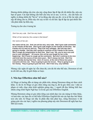 Đương nhiên những cấu trúc câu này cũng được lặp đi lặp rất rất nhiều lần, nên các bạn sẽ quen. Các bạn không cần biết cấu trúc nó ra sao, vị trí từ... chỉ cần hiểu cái nghĩa và dùng nhiều thì "bộ óc" sẽ tự động sắp xếp sao đó, và ta sẽ lấy lại mấy câu này để dùng cho ta. Điều này chỉ xảy ra khi và chỉ khi: lặp đi lặp lại quá nhiều lần- vẫn phải nhắc lại điều này. 
Tương tự cho câu ở tương lai 
Nhưng việc nghe đi nghe lại vẫn chưa đủ, còn đủ thì như thế nào, Doremon sẽ mô tả chi tiết sau, đây là giới thiệu sơ lược. 
3. Nên học Effortless như thế nào? 
AJ Hoge có hướng dẫn sử dụng các phần trên, nhưng Doremon dùng nó theo cách khác. Lí do là AJ Hoge có góc nhìn riêng của ông ta, đó là góc nhìn của 1 nhà sư phạm có mấy chục năm kinh nghiệm giảng dạy, 1 người đã đọc không biết bao nhiêu công trình Ngôn Ngữ học và là tác giả của Effortless English. 
Nhưng Doremon cũng có góc nhìn riêng cuả mình dựa vào các mảng tri thức khác, và hơn nữa: các bạn chỉ có thể hiểu Effortless English khi mà các bạn đọc bài Main text cho nên AJ Hoge nói đây là phần đầu tiên phải học, riêng Doremon vì đã giảng giải cho các bạn ý nghĩa của phương pháp này nên Doremon đề nghị bạn học MS text trước.  