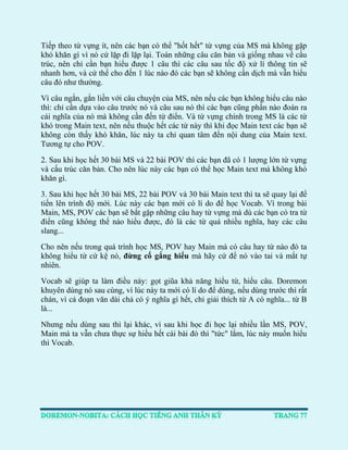 Tiếp theo từ vựng ít, nên các bạn có thể "hốt hết" từ vựng của MS mà không gặp khó khăn gì vì nó cứ lặp đi lặp lại. Toàn những câu căn bản và giống nhau về cấu trúc, nên chỉ cần bạn hiểu được 1 câu thì các câu sau tốc độ xử lí thông tin sẽ nhanh hơn, và cứ thế cho đến 1 lúc nào đó các bạn sẽ không cần dịch mà vẫn hiểu câu đó như thường. 
Vì câu ngắn, gắn liền với câu chuyện của MS, nên nếu các bạn không hiểu câu nào thì: chỉ cần dựa vào câu trước nó và câu sau nó thì các bạn cũng phần nào đoán ra cái nghĩa của nó mà không cần đến từ điển. Và từ vựng chính trong MS là các từ khó trong Main text, nên nếu thuộc hết các từ này thì khi đọc Main text các bạn sẽ không còn thấy khó khăn, lúc này ta chỉ quan tâm đến nội dung của Main text. Tương tự cho POV. 
2. Sau khi học hết 30 bài MS và 22 bài POV thì các bạn đã có 1 lượng lớn từ vựng và cấu trúc căn bản. Cho nên lúc này các bạn có thể học Main text mà không khó khăn gì. 
3. Sau khi học hết 30 bài MS, 22 bài POV và 30 bài Main text thì ta sẽ quay lại để tiến lên trình độ mới. Lúc này các bạn mới có lí do để học Vocab. Vì trong bài Main, MS, POV các bạn sẽ bắt gặp những câu hay từ vựng mà dù các bạn có tra từ điển cũng không thể nào hiểu được, đó là các từ quá nhiều nghĩa, hay các câu slang... 
Cho nên nếu trong quá trình học MS, POV hay Main mà có câu hay từ nào đó ta không hiểu từ cứ kệ nó, đừng cố gắng hiểu mà hãy cứ để nó vào tai và mắt tự nhiên. 
Vocab sẽ giúp ta làm điều này: gọt giũa khả năng hiểu từ, hiểu câu. Doremon khuyên dùng nó sau cùng, vì lúc này ta mới có lí do để dùng, nếu dùng trước thì rất chán, vì cả đoạn văn dài chả có ý nghĩa gì hết, chỉ giải thích từ A có nghĩa... từ B là... 
Nhưng nếu dùng sau thì lại khác, vì sau khi học đi học lại nhiều lần MS, POV, Main mà ta vẫn chưa thực sự hiểu hết cái bài đó thì "tức" lắm, lúc này muốn hiểu thì Vocab. 
 