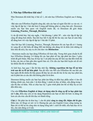3. Nên học Effortless khi nào? 
Như Doremon đã trình bày ở bài số 1, chỉ nên học Effortless English sau 6 tháng, vì: 
-Bài nào của Effortless English cũng dài, nên các bạn sẽ ngán liền khi va vào nó, vì việc lặp đi lặp lại 1 bài dài hơn 8 trang pdf không phải ai cũng làm nổi. Doremon muốn các bạn làm quen với English trước đã, và Doremon đã giới thiệu Listening_Practice_Through_Dictation. 
Lí do đã trình bày: bài này ngắn, 1 bài khoảng 1 phút 30'... nên việc lặp đi lặp lại cũng dễ dàng hơn nhiều. Sau khi học hết 4 cấp độ thì lúc này các bạn sẽ cảm thấy dễ dàng hơn với việc lặp đi lặp lại 1 bài dài 15 phút. 
-Sau khi học hết Listening_Practice_Through_Dictation thì các bạn đã có 1 lượng từ vựng để có thể hiểu dễ dàng MS mà không cần dùng tới từ điển (trừ những từ khó như đã nói), lúc này ta chỉ chú tâm vào Distinction- 
- Doremon muốn các bạn dùng Effortless tốt hơn nữa. Trong thời gian chuẩn bị để học Effortless khoảng 3-6 tháng thì các bạn phải nỗ lực tập phát âm theo 3 giáo trình đã giới thiệu. Hãy học đi học lại 3 cái phát âm này để làm sao đạt đến trình độ là đọc các âm cơ bản gần như người bản xứ. Chỉ cần các bạn khổ luyện nói đi nói lại nhiều lần thì sẽ thành công. 
Ai lười học, học qua 1 lần thì hãy nhớ lấy: Không repetition thì học lỗ tai bên trái sau đó ra lỗ tai bên phải. Sau đó tiến vào MS của Effortless thì sau khi các bạn nghe đã đủ nhiều thì hãy pause để đọc lại cái câu đó-tức là lúc này học phát âm, mà là phát âm cả câu dài chứ không phải là từ đơn. 
Doremon không muốn các bạn học phát âm bằng từ điển hay phần mềm vì âm rất không chính xác, hơn nữa 1 từ đơn đứng 1 mình nó đọc sẽ khác, nếu đứng trong 1 câu thì đọc sẽ khác. Nếu ai chịu học kỹ 3 giáo trình phát âm thì sẽ thấy họ có nói đến điều này. 
Cho nên Effortless English sẽ được sử dụng như là công cụ để ta học phát âm cả 1 câu, điều này còn có tác dụng Repetition-các bạn sẽ nhớ tốt hơn và dùng tốt hơn cái cấu trúc câu đó khi đọc nó thành tiếng 
Chú ý: Dù phát âm từ đơn hay 1 câu thì phải càng to càng tốt, thậm chí là gào. Điều này AJ Hoge có nói và Lí Dương-tác giả của English Crazy cũng tương tự. Bạn chỉ có thể tự tin cũng như sử dụng tiếng anh 1 cách tốt nhất, nếu bạn đọc nó to lên, cho nên đừng có lí nhí.  