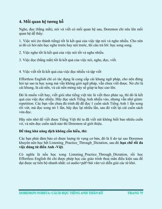 4. Mối quan hệ tương hỗ 
Nghe, đọc (bằng mắt), nói và viết có mối quan hệ sau, Doremon chỉ nêu lên mối quan hệ dễ thấy: 
1. Việc nói (to thành tiếng) tốt là kết quả của việc tập nói và nghe nhiều. Cho nên ai đó có hỏi nên học nghe trước hay nói trước, thì câu trả lời: học song song. 
2. Việc nghe tốt là kết quả của việc nói tốt và nghe nhiều. 
3. Việc đọc (bằng mắt) tốt là kết quả của việc nói, nghe, đọc, viết. 
4. Việc viết tốt là kết quả của việc đọc nhiều và tập viết 
Effortless English chỉ có tác dụng là cung cấp cái khung ngữ pháp, cho nên đừng hỏi tại sao ta học xong mà vẫn không giỏi ngữ pháp, vẫn chưa viết được. Nó chỉ là cái khung, là cái nền, và cái nền móng này sẽ giúp ta học cao lên. 
Đó là muốn viết hay, viết giỏi như tiếng việt tức là viết theo phản xạ, thì đó là kết quả của việc đọc nhiều. Hãy đọc sách Tiếng Anh nhiều vào, nhưng vẫn nhớ giùm: repetition. Các bạn vẫn chưa đủ trình độ để đọc 1 cuốn sách Tiếng Anh 1 lần xong rồi vứt, mà đọc xong nó 1 lần, hãy đọc lại nhiều lần, sau đó viết lại cái cuốn sách vừa đọc. 
Hãy nên nhớ để viết được Tiếng Việt thì ta đã viết nát không biết bao nhiêu cuốn vở, và nên đọc cuốn sách nào thì Doremon sẽ giới thiệu. 
Để tăng khả năng dịch không cần hiểu, thì: 
Các bạn phải đảm bảo có được lượng từ vựng cơ bản, đó là lí do tại sao Doremon khuyên nên học hết Listening_Practice_Through_Dictation, sau đó hạn chế tối đa việc dùng từ điển Anh -Việt. 
Có nghĩa là nếu học xong Listening_Practice_Through_Dictation, rồi học Effortless English thì chỉ được phép học các giáo trình thoả mãn điều kiện sau để đạt được sự tiến bộ nhanh nhất: có audio+pdf+bài văn+có diễn giải các từ khó. 
 