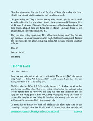 Chưa bao giờ em cảm thấy việc học trở lên hứng khởi đến vậy, em học như thể sợ hết giờ, học bằng tất cả những cảm xúc tích cực nhất của mình. 
Chỉ qua 6 tháng học Tiếng Anh theo phương pháp của anh, giờ đây em đã có thể xem những bộ phim đơn giản không cần sub, đọc truyện thiếu nhi không cần dịch, có thể nghe rõ các đoạn hội thoại…Càng học em càng chắc chắn rằng mình đã học đúng phương pháp, đi đúng con đường dẫn tới Master Tiếng Anh. Chưa bao giờ em cảm thấy sự tiến bộ rõ rệt đến như thế. 
Thay mặt tất cả những người đang, đã và sẽ học theo phương pháp Tiếng Anh của anh Doremon, em xin gửi lời cảm ơn chân thành nhất tới anh, cảm ơn anh đã mang đến cho mọi người một phương pháp học Tiếng Anh hiệu quả nhất mà hoàn toàn miễn phí. 
Thân ái! 
Học trò của anh. 
Thu Trang 
Chào anh Doremon! 
Hôm nay, em muốn gửi tới lời cảm ơn nhiều nhất đến với anh. Nhờ vào phương pháp “Cách Học Tiếng Anh hiệu quả nhất” của anh mà em đã gần bước trên con đường trở thành một Master Tiếng Anh. 
Mười hai năm học Tiếng Anh dưới ghế nhà trường và 3 năm học tìm tòi học hỏi các phương pháp khác nhau. Thật là một chặng đường không phải ngắn, có những lúc em nghĩ là mình đã bỏ cuộc và thất vọng với chính bản thân mình. Em thất vọng bản thân không phải vì mình lười, không cố gắng hay không có sự kiên trì, mà em thất vọng bởi tại sao không thể tìm được một phương pháp hiệu quả nào khiến em có thể theo đuổi thành công ngôn ngữ này. 
Có những lúc em đã ngồi một mình suốt nhiều giờ liền để suy nghĩ và tự hỏi bản thân rằng: “hãy nghĩ cách làm thế nào mình có thể tìm được cách học hiệu quả  