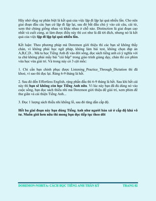 Hãy nhớ rằng sự phân biệt là kết quả của việc lặp đi lặp lại quá nhiều lần. Cho nên giai đoạn đầu các bạn cứ lặp đi lặp lại, sau đó bắt đầu chú ý vào cái câu, cái từ, xem thử chúng giống nhau và khác nhau ở chỗ nào. Distinction là giai đoạn cao nhất và cuối cùng, ai làm được điều này thì coi như là đã tới đích, nhưng nó là kết quả của việc lặp đi lặp lại quá nhiều lần. 
Kết luận: Theo phương pháp mà Doremon giới thiệu thì các bạn sẽ không thấy chán, vì không phải học ngữ pháp, không làm bài test, không chọn đáp án A,B,C,D... Mà ta học Tiếng Anh đi vào đời sống, đọc sách tiếng anh có ý nghĩa với ta chứ không phải mấy bài "cùi bắp" trong giáo trình giảng dạy, chán thì coi phim vừa học vừa giải trí. Và trong này có 3 cột mốc: 
1. Chỉ cần bạn chinh phục được Listening_Practice_Through_Dictation thì đã khoẻ, vì sao thì đọc lại. Ráng 6-9 tháng là hết. 
2. Sau đó đến Effortless English, ráng phấn đấu thì 6-9 tháng là hết. Sau khi hết cái này thì bạn sẽ không còn học Tiếng Anh nữa. Vì lúc này bạn đã đủ dùng nó vào cuộc sống, bạn đọc sách thiếu nhi mà Doremon giới thiệu để giải trí, xem phim để thư giãn và cải thiện Tiếng Anh... 
3. Đọc 1 lượng sách thiếu nhi khổng lồ, sau đó tăng dần cấp độ. 
Hết ba giai đoạn này bạn dùng Tiếng Anh như người bản xứ ở cấp độ khá vô tư. Muốn giỏi hơn nữa thì mong bạn đọc tiếp tục theo dõi 
 