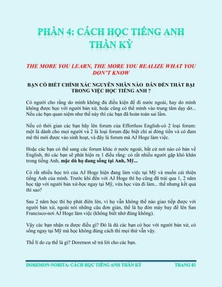 THE MORE YOU LEARN, THE MORE YOU REALIZE WHAT YOU DON’T KNOW 
BẠN CÓ BIẾT CHÍNH XÁC NGUYÊN NHÂN NÀO DẪN ĐẾN THẤT BẠI TRONG VIỆC HỌC TIẾNG ANH ? 
Có người cho rằng do mình không đủ điều kiện để đi nước ngoài, hay do mình không được học với người bản xứ, hoặc cũng có thể mình vào trung tâm dạy dở... Nếu các bạn quan niệm như thế này thì các bạn đã hoàn toàn sai lầm. 
Nếu có thời gian các bạn hãy lên forum của Effortless English-có 2 loại forum: một là dành cho mọi người và 2 là loại forum đặc biệt chỉ ai đóng tiền và có đam mê thì mới được vào sinh hoạt, và đây là forum mà AJ Hoge làm việc. 
Hoặc các bạn có thể sang các forum khác ở nước ngoài, bất cứ nơi nào có bàn về English, thì các bạn sẽ phát hiện ra 1 điều rằng: có rất nhiều người gặp khó khăn trong tiếng Anh, mặc dù họ đang sống tại Anh, Mỹ... 
Có rất nhiều học trò của AJ Hoge hiện đang làm việc tại Mỹ và muốn cải thiện tiếng Anh của mình. Trước khi đến với AJ Hoge thì họ cũng đã trải qua 1, 2 năm học tập với người bản xứ-học ngay tại Mỹ, vừa học vừa đi làm... thế nhưng kết quả thì sao? 
Sau 2 năm học thì họ phát điên lên, vì họ vẫn không thể nào giao tiếp được với người bản xứ, ngoài nói những câu đơn giản, thế là họ đón máy bay để lên San Francisco-nơi AJ Hoge làm việc (không biết nhớ đúng không). 
Vậy các bạn nhận ra được điều gì? Đó là dù các bạn có học với người bản xứ, có sống ngay tại Mỹ mà học không đúng cách thì mọi thứ vẫn vậy. 
Thế lí do cụ thể là gì? Doremon sẽ trả lời cho các bạn.  