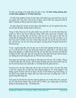 Tri thức mà chúng ta thu nhận được thì gồm 2 loại: Tri thức thông thường (hay tri thức kinh nghiệm) và Tri thức khoa học: 
- Tri thức kinh nghiệm là loại tri thức được hình thành qua quá trình làm việc của con người, nhờ "cày cuốc" tích luỹ mà có được, loại tri thức này mang tính chất cá nhân và không có điều gì đảm bảo rằng nó đúng. 
- Tri thức khoa học là loại tri thức được hình thành do các thí nghiệm khoa học, các kết luận đã được chứng minh là chính xác. 
Trong tri thức khoa học thì lại gồm nhiều loại, như đối với các bộ môn khoa học chính xác như lí, hoá thì nó đảm bảo đúng 100% (theo tính toán lí thuyết), như Định luật vạn vật hấp dẫn của Newton, quả táo chỉ có thể rụng từ trên cây rớt xuống đất mà không thể nào bay lên trời được, cho dù cây táo này có trồng ở vị trí địa lí nào trên Trái Đất. Còn loại tri thức khoa học đối với các bộ môn như Tâm lí học, Xã hội học, thì chỉ cần trong 100 người, nó đúng được 90 người thì đã là tri thức khoa học... 
Ví dụ 1 người nông dân, nếu chỉ dựa vào tri thức kinh nghiệm thì kết quả gì sẽ ra sao? Cụ thể để tìm ra loại cây thích hợp trồng trên mảnh đất A, thì ông ta phải dùng kinh nghiệm, có nghĩa là thử hết loại cây này đến loại cây khác cho đến khi nó đúng thì thôi, nếu may mắn thì trong lần lựa chọn đầu tiên ông ta đã tìm được, còn không thì có khi trồng đến cái cây 100 mới tìm ra kết quả. 
Trái ngược lại nếu ông ta chịu dùng tri thức khoa học thì mọi việc sẽ khác. Ông ta có thể tìm đến nhà sinh vật học, nhờ họ giúp đỡ bằng cách cho ông ta biết: loại cây nào thì sinh tồn được trên mảnh đất A, với nhiệt độ là B, phân bón là C... 
Tương tự cho việc học Tiếng anh, dù các bạn có lên trời và học với mức tiền cũng ở trên trời, nhưng nếu các bạn học theo phương pháp do các "kinh nghiệm" của những người đi trước tích luỹ lại được, thì bạn có thể thành công hoặc không, có thể thành công nhanh hay chậm, điều này hoàn toàn may rủi giống như ví dụ về người nông dân trồng cây. 
Trái ngược lại nếu bạn học tập theo phương pháp do các tri thức khoa học mang lại thì xác suất để bạn thành công sẽ gần như là 100%, các trường hợp cá biệt như không có khả năng học tập... thì không tính. 
 