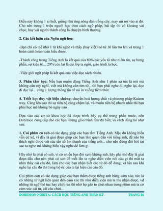 Điều này không 1 ai biết, giống như ông nông dân trồng cây, may rủi rơi vào ai đó. Cho nên trong 1 triệu người học theo cách ngữ pháp, bài tập thì có khoảng vài chục, hay vài người thành công là chuyện bình thường. 
2. Các kết luận của Ngôn ngữ học: 
-Bạn chỉ có thể nhớ 1 từ khi nghe và thấy (hay viết) nó từ 30 lần trở lên và trong 1 hoàn cảnh hoàn toàn hiểu được. 
-Thành công trong Tiếng Anh là kết quả của 80% các yếu tố như niềm tin, sự hưng phấn, sự kiên trì... 20% còn lại là cái lớp ta ngồi, giáo trình ta học. 
-Việc giỏi ngữ pháp là kết quả của việc đọc sách nhiều. 
3. Phân tâm học: Nếu bạn muốn dùng Tiếng Anh như 1 phản xạ tức là nói mà không cần suy nghĩ, viết mà không cần tìm từ... thì bạn phải nghe đi, nghe lại, đọc đi đọc lại... cùng 1 lượng thông tin để nó in xuống tiềm thức. 
4. Triết học duy vật biện chứng: chuyển hoá lượng chất và phương pháp Kaizen way. Càng lên cao thì sự tiến bộ càng chậm lại, và muốn tiến bộ nhanh nhất thì bạn phải học mà không bỏ ngày nào 
Dựa vào các cơ sở khoa học đã được trình bày cụ thể trong phần trước, nên Doremon cung cấp cho các bạn những giáo trình như đã biết, và cách dùng nó như sau: 
1. Coi phim có sub-có tác dụng giúp các bạn tắm Tiếng Anh. Mặc dù không hiểu vẫn cứ kệ, vì đây là giai đoạn giúp các bạn làm quen dần với tiếng anh, để não bộ thích nghi được với các tần số âm thanh của tiếng anh... cho nên đừng đòi hỏi tại sao ta nghe mà không hiểu vậy nghe để làm gì. 
Hãy nhớ là phải có sub, vì có nhiều bạn đòi xem không sub, hãy ghi nhớ đây là giai đoạn đầu cho nên phải có sub để mỗi lần ta nghe diễn viên nói câu gì thì mắt ta nhìn thấy cái câu đó, làm cho các bạn nhận biết các từ đó dễ dàng, và lần sau khi nghe lại câu đó thì trong bộ óc của ta lại hiện cái câu đó. 
Coi phim còn có tác dụng giúp các bạn thấm được tiếng anh bằng cảm xúc, tức là có những từ ngữ liên quan đến cảm xúc thì nhờ diễn viên mà ta thu nhận được, vd những từ ngữ thô tục hay chửi rủa thì nhờ họ gào to chửi nhau trong phim mà ta có cảm xúc cái từ, cái câu chửi...  