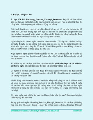 2. Luyện 3 cái phát âm. 
3. Học 120 bài Listening_Practice_Through_Dictation. Đây là bài học chính cho các bạn, có nghĩa là tiến bộ hay không là nhờ cái này. Nếu ai chơi thể thao thì cũng biết, có những động tác chính và động tác bổ trợ. 
Cái chính là cái này, còn cái coi phim là cái bổ trợ, và bổ trợ như thế nào thì đã trình bày. Cho nên những bạn lười học cái này mà chỉ chăm chú coi phim thì các bạn nên học theo cách khác, vì có coi phim cả đời đi nữa thì cũng không đạt được trình độ như Doremon đã nói. Và học cái này như thế nào. 
Nghe đi nghe lại và vừa nghe vừa nhìn vào transcript. Tới đây có 1 câu hỏi rất hay. Cứ nghe đi nghe lại mà không biết nghĩa của cái câu, cái bài thì nghe làm gì? Nếu ai đó vừa nghe, vừa dừng lại để tra từ điển thì kết quả Doremon không dám đảm bảo. Còn Doremon sẽ nhắc lại cụ thể như sau: 
Việc nghe đi nghe lại mà vẫn không hiểu cái bài (tức là không cần tra từ điển) có tác dụng cho các bạn tắm tiếng anh (giống như phim) hãy để Tiếng anh vào tai, và mắt tự nhiên. 
Và nhiệm vụ mà các bạn phải làm cho được đó là: phải biết được cái từ, cái câu, cái bài ta nghe nó phát âm như thế nào và nó được viết ra làm sao. 
Có nghĩa là các bạn chỉ cần làm được điều này: nghe được cái từ đó đọc như thế nào và biết hình dạng nó như thế nào (tức cái chữ đó viết ra làm sao), còn cái nghĩa thì không cần quan tâm. 
Lí do: đừng làm cùn mòn phản xạ tự nhiên bằng cách dừng lại tra từ điển để hiểu, và nó có tác dụng giúp các bạn nhớ cái từ cái câu đó rất dai. Hãy cứ nghe đi nghe lại và nhìn vào transcript mặc dù không hiểu, sẽ có những câu nhờ các bạn nghe nhiều mà tự động bộ não nó hiểu (các bạn cứ yên tâm, rồi sẽ gặp các trường hợp thế này). 
Vậy nếu nghe quá nhiều lần mà vẫn không hiểu nữa thì sao? Doremon lại phải trình bày cụ thể hơn nữa: 
Trong quá trình nghe Listening_Practice_Through_Dictation thì các bạn phải ráng học phát âm. Khoảng 1 tháng 15 ngày kể từ lúc nghe Listening Practice Through  