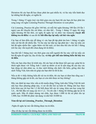 Dictation thì các bạn đã học được phát âm quá nhiều từ, và lúc này tiến hành đọc lại những bài đã nghe, có nghĩa là: 
Trong 1 tháng 15 ngày (tuỳ vào thời gian của các bạn) thì các bạn chỉ học phát âm song song với nghe Listening Practice Through Dictation và xem phim. 
Cái Listening_Practice thì gồm 160 bài, cứ mỗi bài nghe khoảng 100 lần (10 lần 1 ngày) sau đó chuyển lên cái khác, cứ như thế... Trong 1 tháng 15 ngày thì ráng nghe khoảng 60 bài thôi, cứ nghe đi nghe lại và nhìn vào transcrip (tuyệt đối không tra từ điển) và sau đó thì bắt đầu đọc lại mấy cái bài vừa nghe 
Các bạn sẽ làm điều này dễ dàng vì: các bạn đã tập phát âm hơn 1 tháng và nghe mấy cái bài đó rất nhiều lần. Và lúc này lại tiếp tục tập phát âm + đọc lại mấy cái bài đã nghe nhiều lần+ nghe thêm vài bài mới, cứ làm như thế cho tới hết 3 tháng (tới lúc này vẫn tuyệt đối chưa đụng tới từ điển). 
Sau khi hết 3 tháng (tuỳ vào thời gian của mỗi người) thì lúc này viết lại mấy cái bài đã nghe đi nghe lại, đọc đi đọc lại, và bây giờ chỗ nào không hiểu thì hãy tra từ điển. 
Nếu các bạn chịu theo lộ trình này, thì các bạn sẽ đạt được kết quả sau: giúp bộ óc thích nghi được với Tiếng Anh 1 cách tự nhiên và nó là nền tảng để sau này các bạn dùng nó như phản xạ, và đọc sách không cần dịch vẫn hiểu, giống như đọc sách Tiếng Việt, hơn nữa nó giúp các bạn nhớ từ rất là dai. 
Nếu ai đó vì thấy không hiểu đã vội tra từ điển, thì các bạn có đảm bảo rằng sau 1 tháng không gặp cái từ đó, các bạn có còn nhớ được nó hay không? 
Hãy xác định lại mục tiêu: nếu ai đó muốn dùng Tiếng Anh như Tiếng Việt thì mới nên học theo phương pháp này, vì nó rất đòi hỏi sự kiên trì. Đừng nên học theo kiểu hôm nay tôi học bài 1,2 thì biết được hết các từ vựng, hôm sau học xong bài 3,4... thì bắt đầu rơi rụng các từ ở 1,2.. Và chỉ cần 1 tháng tôi không gặp lại nó là quên sạch. Hãy đi chậm nhưng mà chắc, học được 1.000 từ thì nó phải tồn tại 1.000, học 10.000 thì phải vận dụng và nhớ hết 10.000 từ. 
Tóm tắt lại cái Listening_Practice_Through_Dictation: 
-Nghe đi nghe lại mà vẫn không được tra từ điển. 
-Đọc đi đọc lại mà vẫn không được tra từ điển.  