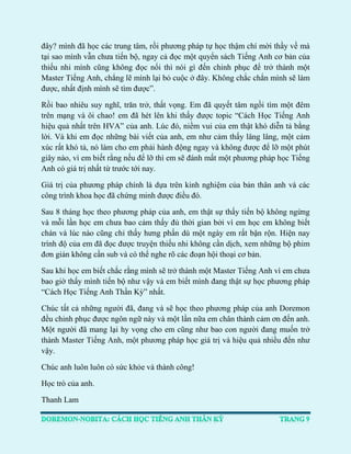 đây? mình đã học các trung tâm, rồi phương pháp tự học thậm chí mời thầy về mà tại sao mình vẫn chưa tiến bộ, ngay cả đọc một quyển sách Tiếng Anh cơ bản của thiếu nhi mình cũng không đọc nổi thì nói gì đến chinh phục để trở thành một Master Tiếng Anh, chẳng lẽ mình lại bỏ cuộc ở đây. Không chắc chắn mình sẽ làm được, nhất định mình sẽ tìm được”. 
Rồi bao nhiêu suy nghĩ, trăn trở, thất vọng. Em đã quyết tâm ngồi tìm một đêm trên mạng và ôi chao! em đã hét lên khi thấy được topic “Cách Học Tiếng Anh hiệu quả nhất trên HVA” của anh. Lúc đó, niềm vui của em thật khó diễn tả bằng lời. Và khi em đọc những bài viết của anh, em như cảm thấy lâng lâng, một cảm xúc rất khó tả, nó làm cho em phải hành động ngay và không được để lỡ một phút giây nào, vì em biết rằng nếu để lỡ thì em sẽ đánh mất một phương pháp học Tiếng Anh có giá trị nhất từ trước tới nay. 
Giá trị của phương pháp chính là dựa trên kinh nghiệm của bản thân anh và các công trình khoa học đã chứng minh được điều đó. 
Sau 8 tháng học theo phương pháp của anh, em thật sự thấy tiến bộ không ngừng và mỗi lần học em chưa bao cảm thấy đủ thời gian bởi vì em học em không biết chán và lúc nào cũng chỉ thấy hưng phấn dù một ngày em rất bận rộn. Hiện nay trình độ của em đã đọc được truyện thiếu nhi không cần dịch, xem những bộ phim đơn giản không cần sub và có thể nghe rõ các đoạn hội thoại cơ bản. 
Sau khi học em biết chắc rằng mình sẽ trở thành một Master Tiếng Anh vì em chưa bao giờ thấy mình tiến bộ như vậy và em biết mình đang thật sự học phương pháp “Cách Học Tiếng Anh Thần Kỳ” nhất. 
Chúc tất cả những người đã, đang và sẽ học theo phương pháp của anh Doremon đều chinh phục được ngôn ngữ này và một lần nữa em chân thành cảm ơn đến anh. Một người đã mang lại hy vọng cho em cũng như bao con người đang muốn trở thành Master Tiếng Anh, một phương pháp học giá trị và hiệu quả nhiều đến như vậy. 
Chúc anh luôn luôn có sức khỏe và thành công! 
Học trò của anh. 
Thanh Lam  