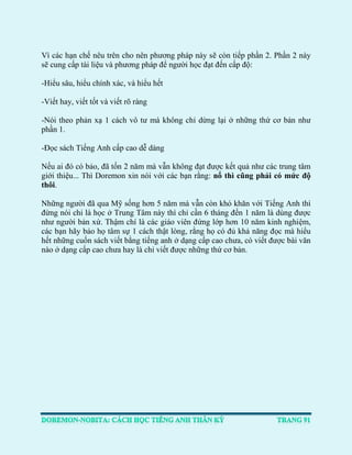 Vì các hạn chế nêu trên cho nên phương pháp này sẽ còn tiếp phần 2. Phần 2 này sẽ cung cấp tài liệu và phương pháp để người học đạt đến cấp độ: 
-Hiểu sâu, hiểu chính xác, và hiểu hết 
-Viết hay, viết tốt và viết rõ ràng 
-Nói theo phản xạ 1 cách vô tư mà không chỉ dừng lại ở những thứ cơ bản như phần 1. 
-Đọc sách Tiếng Anh cấp cao dễ dàng 
Nếu ai đó có bảo, đã tốn 2 năm mà vẫn không đạt được kết quả như các trung tâm giới thiệu... Thì Doremon xin nói với các bạn rằng: nổ thì cũng phải có mức độ thôi. 
Những người đã qua Mỹ sống hơn 5 năm mà vẫn còn khó khăn với Tiếng Anh thì đừng nói chi là học ở Trung Tâm này thì chỉ cần 6 tháng đến 1 năm là dùng được như người bản xứ. Thậm chí là các giáo viên đứng lớp hơn 10 năm kinh nghiệm, các bạn hãy bảo họ tâm sự 1 cách thật lòng, rằng họ có đủ khả năng đọc mà hiểu hết những cuốn sách viết bằng tiếng anh ở dạng cấp cao chưa, có viết được bài văn nào ở dạng cấp cao chưa hay là chỉ viết được những thứ cơ bản. 
 