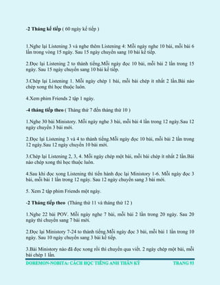 -2 Tháng kế tiếp ( 60 ngày kế tiếp ) 
1.Nghe lại Listening 3 và nghe thêm Listening 4: Mỗi ngày nghe 10 bài, mỗi bài 6 lần trong vòng 15 ngày. Sau 15 ngày chuyển sang 10 bài kế tiếp. 
2.Đọc lại Listening 2 to thành tiếng.Mỗi ngày đọc 10 bài, mỗi bài 2 lần trong 15 ngày. Sau 15 ngày chuyển sang 10 bài kế tiếp. 
3.Chép lại Listening 1. Mỗi ngày chép 1 bài, mỗi bài chép ít nhất 2 lần.Bài nào chép xong thì học thuộc luôn. 
4.Xem phim Friends 2 tập 1 ngày. 
-4 tháng tiếp theo ( Tháng thứ 7 đến tháng thứ 10 ) 
1.Nghe 30 bài Ministory. Mỗi ngày nghe 3 bài, mỗi bài 4 lần trong 12 ngày.Sau 12 ngày chuyển 3 bài mới. 
2.Đọc lại Listening 3 và 4 to thành tiếng.Mỗi ngày đọc 10 bài, mỗi bài 2 lần trong 12 ngày.Sau 12 ngày chuyển 10 bài mới. 
3.Chép lại Listening 2, 3, 4. Mỗi ngày chép một bài, mỗi bài chép ít nhất 2 lần.Bài nào chép xong thì học thuộc luôn. 
4.Sau khi đọc xong Listening thì tiến hành đọc lại Ministory 1-6. Mỗi ngày đọc 3 bài, mỗi bài 1 lần trong 12 ngày. Sau 12 ngày chuyển sang 3 bài mới. 
5. Xem 2 tập phim Friends một ngày. 
-2 Tháng tiếp theo (Tháng thứ 11 và tháng thứ 12 ) 
1.Nghe 22 bài POV. Mỗi ngày nghe 7 bài, mỗi bài 2 lần trong 20 ngày. Sau 20 ngày thì chuyển sang 7 bài mới. 
2.Đọc lại Ministory 7-24 to thành tiếng.Mỗi ngày đọc 3 bài, mỗi bài 1 lần trong 10 ngày. Sau 10 ngày chuyển sang 3 bài kế tiếp. 
3.Bài Ministory nào đã đọc xong rồi thì chuyển qua viết. 2 ngày chép một bài, mỗi bài chép 1 lần.  