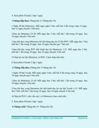 4. Xem phim Friends 2 tập 1 ngày. 
-4 tháng tiếp theo( Tháng thứ 13-Tháng thứ 16) 
1.Nghe 30 bài Mainstory. Mỗi ngày nghe 3 bài, mỗi bài 4 lần trong vòng 12 ngày. Sau 12 ngày chuyển 3 bài mới. 
2.Đọc lại Ministory 25-30. Mỗi ngày đọc 3 bài, mỗi bài 1 lần trong 10 ngày. Sau 10 ngày chuyển 3 bài mới 
3.Sau khi đọc xong Ministory thì tiến hàng đọc lại 22 bài POV. Mỗi ngày đọc 7 bài, mỗi bài 1 lần trong 10 ngày. Sau 10 ngày chuyển qua 7 bài mới 
4.Sau khi đọc xong POV tiến hành đọc lại Mainstory 1-21. Mỗi ngày đọc 3 bài, mỗi bài 1 lần trong 10 ngày. Sau 10 ngày chuyển 3 bài mới 
5.Chép lại các bài Ministory và POV. Cách chép như trên. 
6.Xem phim Friends 2 tập 1 ngày. 
-2 Tháng tiếp theo (Tháng thứ 17-tháng thứ 18) 
1.Nghe 30 bài Vocab. Mỗi ngày nghe 5 bài, mỗi bài 4 lần trong vòng 10 ngày. Sau 10 ngày chuyển qua 5 bài mới. 
2.Đọc lại Mainstory 22-30. Mỗi ngày đọc 3 bài, mỗi bài 1 lần trong 10 ngày. Sau 10 ngày chuyển 3 bài mới. 
3.Sau khi đọc xong Mainstory thì tiến hành đọc lại các bài Vocab 1-15. Mỗi ngày đọc 5 bài, mỗi bài 1 lần trong 10 ngày. Sau 10 ngày chuyển 5 bài mới. 
4.Chép lại POV ( nếu vẫn còn ) và Mainstory theo cách trên. 
5. Xem phim Friends 2 tập 1 ngày. 
-6 Tháng cuối( Tháng thứ 19- Tháng thứ 24) 
 