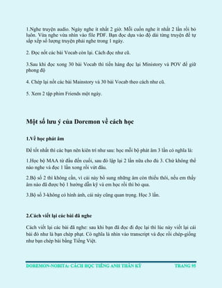 1.Nghe truyện audio. Ngày nghe ít nhất 2 giờ. Mỗi cuốn nghe ít nhất 2 lần rồi bỏ luôn. Vừa nghe vừa nhìn vào file PDF. Bạn đọc dựa vào độ dài từng truyện để tự sắp xếp số lượng truyện phải nghe trong 1 ngày. 
2. Đọc nốt các bài Vocab còn lại. Cách đọc như cũ. 
3.Sau khi đọc xong 30 bài Vocab thì tiến hàng đọc lại Ministory và POV để giữ phong độ 
4. Chép lại nốt các bài Mainstory và 30 bài Vocab theo cách như cũ. 
5. Xem 2 tập phim Friends một ngày. 
Một số lưu ý của Doremon về cách học 
1.Về học phát âm 
Để tốt nhất thì các bạn nên kiên trì như sau: học mỗi bộ phát âm 3 lần có nghĩa là: 
1.Học bộ MAA từ đầu đến cuối, sau đó lập lại 2 lần nữa cho đủ 3. Chứ không thể nào nghe và đọc 1 lần xong rồi vứt đâu. 
2.Bộ số 2 thì không cần, vì cái này bổ sung những âm còn thiếu thôi, nếu em thấy âm nào đã được bộ 1 hướng dẫn kỹ và em học rồi thì bỏ qua. 
3.Bộ số 3-không có hình ảnh, cái này cũng quan trọng. Học 3 lần. 
2.Cách viết lại các bài đã nghe 
Cách viết lại các bài đã nghe: sau khi bạn đã đọc đi đọc lại thì lúc này viết lại cái bài đó như là bạn chép phạt. Có nghĩa là nhìn vào transcript và đọc rồi chép-giống như bạn chép bài bằng Tiếng Việt. 
 