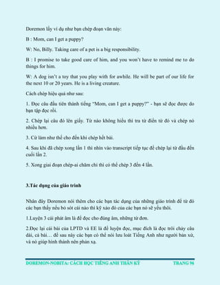 Doremon lấy ví dụ như bạn chép đoạn văn này: 
B : Mom, can I get a puppy? 
W: No, Billy. Taking care of a pet is a big responsibility. 
B : I promise to take good care of him, and you won’t have to remind me to do things for him. 
W: A dog isn’t a toy that you play with for awhile. He will be part of our life for the next 10 or 20 years. He is a living creature. 
Cách chép hiệu quả như sau: 
1. Đọc câu đầu tiên thành tiếng “Mom, can I get a puppy?” - bạn sẽ đọc được do bạn tập đọc rồi. 
2. Chép lại câu đó lên giấy. Từ nào không hiểu thì tra từ điển từ đó và chép nó nhiều hơn. 
3. Cứ làm như thế cho đến khi chép hết bài. 
4. Sau khi đã chép xong lần 1 thì nhìn vào transcript tiếp tục để chép lại từ đầu đến cuối lần 2. 
5. Xong giai đoạn chép-ai chăm chỉ thì có thể chép 3 đến 4 lần. 
3.Tác dụng của giáo trình 
Nhân đây Doremon nói thêm cho các bạn tác dụng của những giáo trình để từ đó các bạn thấy nếu bỏ sót cái nào thì kỹ xảo đó của các bạn nó sẽ yếu thôi. 
1.Luyện 3 cái phát âm là để đọc cho đúng âm, những từ đơn. 
2.Đọc lại cái bài của LPTD và EE là để luyện đọc, mục đích là đọc trôi chảy câu dài, cả bài… để sau này các bạn có thể nói lưu loát Tiếng Anh như người bản xứ, và nó giúp hình thành nên phản xạ.  
