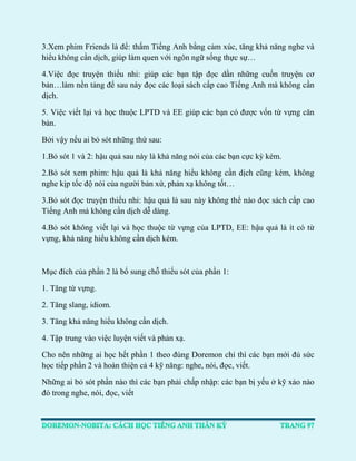 3.Xem phim Friends là để: thấm Tiếng Anh bằng cảm xúc, tăng khả năng nghe và hiểu không cần dịch, giúp làm quen với ngôn ngữ sống thực sự… 
4.Việc đọc truyện thiếu nhi: giúp các bạn tập đọc dần những cuốn truyện cơ bản…làm nền tảng để sau này đọc các loại sách cấp cao Tiếng Anh mà không cần dịch. 
5. Việc viết lại và học thuộc LPTD và EE giúp các bạn có được vốn từ vựng căn bản. 
Bởi vậy nếu ai bỏ sót những thứ sau: 
1.Bỏ sót 1 và 2: hậu quả sau này là khả năng nói của các bạn cực kỳ kém. 
2.Bỏ sót xem phim: hậu quả là khả năng hiểu không cần dịch cũng kém, không nghe kịp tốc độ nói của người bản xứ, phản xạ không tốt… 
3.Bỏ sót đọc truyện thiếu nhi: hậu quả là sau này không thể nào đọc sách cấp cao Tiếng Anh mà không cần dịch dễ dàng. 
4.Bỏ sót không viết lại và học thuộc từ vựng của LPTD, EE: hậu quả là ít có từ vựng, khả năng hiểu không cần dịch kém. 
Mục đích của phần 2 là bổ sung chỗ thiếu sót của phần 1: 
1. Tăng từ vựng. 
2. Tăng slang, idiom. 
3. Tăng khả năng hiểu không cần dịch. 
4. Tập trung vào việc luyện viết và phản xạ. 
Cho nên những ai học hết phần 1 theo đúng Doremon chỉ thì các bạn mới đủ sức học tiếp phần 2 và hoàn thiện cả 4 kỹ năng: nghe, nói, đọc, viết. 
Những ai bỏ sót phần nào thì các bạn phải chấp nhập: các bạn bị yếu ở kỹ xảo nào đó trong nghe, nói, đọc, viết 
 