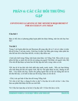 CONTINUOUS LEARNING IS THE MINIMUM REQUIREMENT FOR SUCCESS IN ANY FIELD 
Câu hỏi 1 
Bạn có thể chia sẻ phương pháp luyện phát âm được không, một âm nên học bao lâu? 
Trả lời 1 
Trong 3 cái luyện phát âm mà Doremon đã cung cấp, thì có 2 cái có video và như đã nói là học 2 cái này trước. Cách học là nhìn vào thầy giáo trong video phát âm như thế nào thì ta làm theo thế đó, và chú ý đặc điểm sau: 
-Cách uốn lưỡi trong Tiếng Anh hoàn toàn khác với Tiếng Việt. Nếu ai đó có xem phim thì hãy so sánh, khi nói thì cái miệng của người Việt khác với người Anh, Mỹ. Cho nên để đạt được sự hoàn hảo thì hãy tập uốn lưỡi, trong video có chỉ. 
VD: âm th là âm khó uốn lưỡi nhất như math, teeth, tooth... Nếu các bạn không uốn lưỡi đúng thì khi nói người Anh, Mỹ họ vẫn nghe được từ này, nhưng nó dở thôi... Còn muốn cho hay, muốn cho giống người bản xứ thì cái miệng khi nói từ đó như thế nào, vị trí lưỡi ra làm sao thì trong video có chỉ rất rõ. 
- Chú ý các qui luật về đọc âm nối trong Tiếng Anh 
Vd: who is he? đọc y chang là who is she? vì họ đọc từ is nối với he= i she. Còn làm sao phân biệt được thì lên cao mới biết. 
Vd: I like her (tạm đọc ai lai kơ) vì họ đọc nối= I li ker (bỏ âm e và h).  