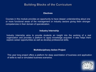 Electives

Courses in this module provides an opportunity to have deeper understanding about one
or more functional areas of the management or industry sectors giving them stronger
competencies in their domain of specialization.


                                   Industry Internship

Industry Internship aims to provide students an insight into the working of a real
organization and provides a platform to apply knowledge acquired. It also helps them
explore career opportunities as well as develop professional skills.



                             Multidisciplinary Action Project

 This year long project offers a platform for deep assimilation of business and application
 of skills to real or simulated business scenarios.
 