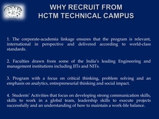 1. The corporate-academia linkage ensures that the program is relevant,
international in perspective and delivered according to world-class
standards.

2. Faculties drawn from some of the India’s leading Engineering and
management institutions including IITs and NITs.

3. Program with a focus on critical thinking, problem solving and an
emphasis on analytics, entrepreneurial thinking and social impact.

4. Students’ Activities that focus on developing strong communication skills,
skills to work in a global team, leadership skills to execute projects
successfully and an understanding of how to maintain a work-life balance.
 