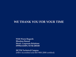 WE THANK YOU FOR YOUR TIME




With Warm Regards
Bhushan Bansal
Head– Corporate Relations
099962-61009 / 01746-280100

HCTM Technical Campus
(NBA Accredited and ISO 9001:2008 certified)
 