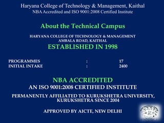 Haryana College of Technology & Management, Kaithal
         NBA Accredited and ISO 9001:2008 Certified Institute


             About the Technical Campus
        HARYANA COLLEGE OF TECHNOLOGY & MANAGEMENT
                   AMBALA ROAD, KAITHAL
                  ESTABLISHED IN 1998

PROGRAMMES                          :                17
INITIAL INTAKE                      :                2400


                    NBA ACCREDITED
        AN ISO 9001:2008 CERTIFIED INSTITUTE
 PERMANENTLY AFFILIATED TO KURUKSHETRA UNIVERSITY,
                KURUKSHETRA SINCE 2004

                 APPROVED BY AICTE, NEW DELHI
                                                                4
 