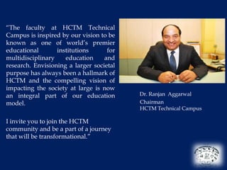 “The faculty at HCTM Technical
Campus is inspired by our vision to be
known as one of world’s premier
educational       institutions      for
multidisciplinary    education     and
research. Envisioning a larger societal
purpose has always been a hallmark of
HCTM and the compelling vision of
impacting the society at large is now
an integral part of our education         Dr. Ranjan Aggarwal
model.                                    Chairman
                                          HCTM Technical Campus

I invite you to join the HCTM
community and be a part of a journey
that will be transformational.”
 