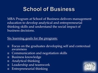 MBA Program at School of Business delivers management
education to develop analytical and entrepreneurial
thinking skills and understand the social impact of
business decisions.

Six learning goals for the program:

   Focus on the graduates developing self and contextual
    awareness
   Communication and negotiation skills
   Business knowledge
   Analytical thinking
   Leadership and teamwork
   Entrepreneurial thinking
 