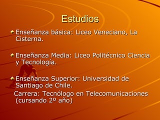 Estudios Enseñanza básica: Liceo Veneciano, La Cisterna. Enseñanza Media: Liceo Politécnico Ciencia y Tecnología. Enseñanza Superior: Universidad de Santiago de Chile. Carrera: Tecnólogo en Telecomunicaciones (cursando 2º año)