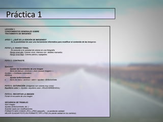 Práctica 1
LECCIÓN 1:
CONOCIMIENTOS GENERALES SOBRE
TRATAMIENTO DE IMÁGENES


APDO 1.- ¿QUÉ ES LA EDICIÓN DE IMÁGENES?
   ...