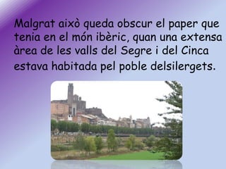 Malgrat això queda obscur el paper que
tenia en el món ibèric, quan una extensa
àrea de les valls del Segre i del Cinca
estava habitada pel poble delsilergets.

 