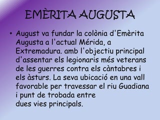 EMÈRITA AUGUSTA
• August va fundar la colònia d'Emèrita
Augusta a l'actual Mérida, a
Extremadura. amb l'objectiu principal
d'assentar els legionaris més veterans
de les guerres contra els càntabres i
els àsturs. La seva ubicació en una vall
favorable per travessar el riu Guadiana
i punt de trobada entre
dues vies principals.

 