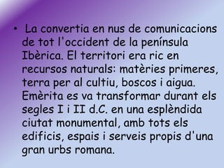 • La convertia en nus de comunicacions
de tot l'occident de la península
Ibèrica. El territori era ric en
recursos naturals: matèries primeres,
terra per al cultiu, boscos i aigua.
Emèrita es va transformar durant els
segles I i II d.C. en una esplèndida
ciutat monumental, amb tots els
edificis, espais i serveis propis d'una
gran urbs romana.

 