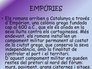 EMPÚRIES
• Els romans arriben a Catalunya a través
d'Empòrion, una colònia grega fundada
cap al 600 a.C., que els és aliada en la
seva lluita contra els cartaginesos. Més
endevant, els romans instal·len un
campament militar permanent al costat
de la ciutat grega, que conserva la seva
independència, amb la finalitat de
controlar el port i el territori.
D'aquest campament militar en queden
restes del pretori al nord del fòrum:
murs, paviment, grans cisternes i sitges.

 