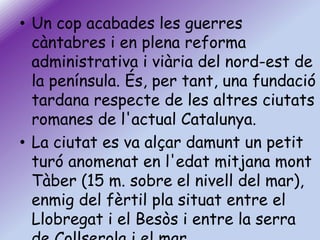 • Un cop acabades les guerres
càntabres i en plena reforma
administrativa i viària del nord-est de
la península. És, per tant, una fundació
tardana respecte de les altres ciutats
romanes de l'actual Catalunya.
• La ciutat es va alçar damunt un petit
turó anomenat en l'edat mitjana mont
Tàber (15 m. sobre el nivell del mar),
enmig del fèrtil pla situat entre el
Llobregat i el Besòs i entre la serra

 
