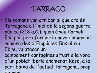 TARRACO
• Els romans van arribar al que ara és
Tarragona a l'inici de la segona guerra
púnica (218 a.C.), quan Gneu Corneli
Escipió, per afermar la nova dominació
romana des d'Empúries fins al riu
Ebre, va atacar un
campament cartaginès situat a la vora
d'un poblat ibèric anomenat Kese, a la
part baixa de l'actual Tarragona, prop

 