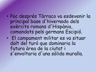 • Poc després Tàrraco va esdevenir la
principal base d'hivernada dels
exèrcits romans d'Hispània,
comandats pels germans Escipió.
• El campament militar es va situar
dalt del turó que dominaria la
futura àrea de la ciutat i
s'envoltaria d'una sòlida muralla.

 