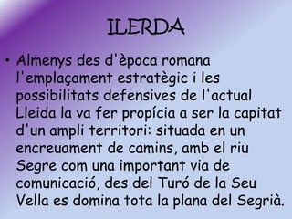 ILERDA
• Almenys des d'època romana
l'emplaçament estratègic i les
possibilitats defensives de l'actual
Lleida la va fer propícia a ser la capitat
d'un ampli territori: situada en un
encreuament de camins, amb el riu
Segre com una important via de
comunicació, des del Turó de la Seu
Vella es domina tota la plana del Segrià.

 