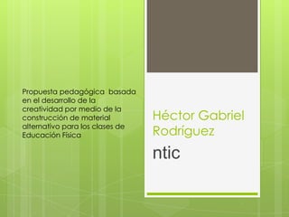 Propuesta pedagógica basada
en el desarrollo de la
creatividad por medio de la
construcción de material         Héctor Gabriel
alternativo para los clases de
Educación Física                 Rodríguez
                                 ntic
 