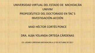 UNIVERSIDAD VIRTUAL DEL ESTADO DE MICHOACÁN
UNIVIM
PROPEDÉUTICO DEL DOCTORADO EN TAC´S
INVESTIGACIÓN-ACCIÓN
MAD HÉCTOR CORTÉS PONCE
DRA. ALBA YOLANDA ORTEGA CÁRDENAS
CD. LÁZARO CÁRDENAS MICHOACÁN A 12 DE OCTUBRE DE 2017
 