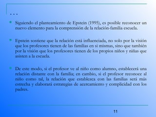 11
 Siguiendo el planteamiento de Epstein (1995), es posible reconocer un
nuevo elemento para la comprensión de la relación-familia escuela.
 Epstein sostiene que la relación está influenciada, no solo por la visión
que los profesores tienen de las familias en si mismas, sino que también
por la visión que los profesores tienen de los propios niños y niñas que
asisten a la escuela.
 De este modo, si el profesor ve al niño como alumno, establecerá una
relación distante con la familia; en cambio, si el profesor reconoce al
niño como tal, la relación que establezca con las familias será más
estrecha y elaborará estrategias de acercamiento y complicidad con los
padres.
…
 