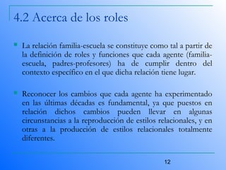 12
4.2 Acerca de los roles
 La relación familia-escuela se constituye como tal a partir de
la definición de roles y funciones que cada agente (familia-
escuela, padres-profesores) ha de cumplir dentro del
contexto específico en el que dicha relación tiene lugar.
 Reconocer los cambios que cada agente ha experimentado
en las últimas décadas es fundamental, ya que puestos en
relación dichos cambios pueden llevar en algunas
circunstancias a la reproducción de estilos relacionales, y en
otras a la producción de estilos relacionales totalmente
diferentes.
 