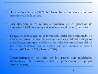 14
…
 De acuerdo a Garreta (2009), la relación ha estado marcada por una
preeminencia de la escuela.
 Esta situación se ve reforzada producto de los procesos de
formación inicial docente que tienen lugar en el contexto español.
 Ya que, es sabido que en la formación inicial del profesorado no
solo se transmiten conocimientos técnicos especializados dirigidos
la enseñanza, sino que también se transmite interpretaciones del rol
que como maestros han de asumir una vez iniciada su carrera
docente (Wolcott, 1993; Garreta, 2009).
 Consecuentemente, los roles de los padres son modelados,
idealizados en la formación inicial del profesorado y la propia
carrera docente.
 