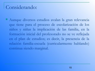 15
Considerando:
 Aunque diversos estudios avalan la gran relevancia
que tiene para el proceso de escolarización de los
niños y niñas la implicación de las familia, en la
formación inicial del profesorado no se ve reflejada
en el plan de estudios; es decir, la presencia de la
relación familia-escuela (curricularmente hablando)
continua siendo marginal.
 