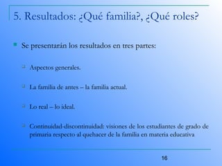 16
5. Resultados: ¿Qué familia?, ¿Qué roles?
 Se presentarán los resultados en tres partes:
 Aspectos generales.
 La familia de antes – la familia actual.
 Lo real – lo ideal.
 Continuidad-discontinuidad: visiones de los estudiantes de grado de
primaria respecto al quehacer de la familia en materia educativa
 