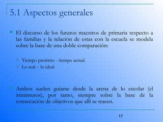 17
5.1 Aspectos generales
 El discurso de los futuros maestros de primaria respecto a
las familias y la relación de estas con la escuela se modela
sobre la base de una doble comparación:
 Tiempo pretérito - tiempo actual.
 Lo real - lo ideal
 Ambos suelen guiarse desde la arena de lo escolar (el
intramuros), por tanto, siempre sobre la base de la
consecución de objetivos que allí se tracen.
 