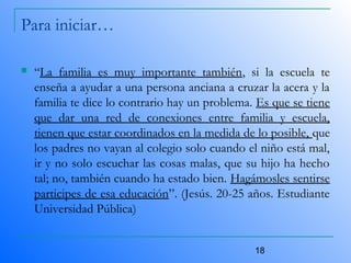 18
Para iniciar…
 “La familia es muy importante también, si la escuela te
enseña a ayudar a una persona anciana a cruzar la acera y la
familia te dice lo contrario hay un problema. Es que se tiene
que dar una red de conexiones entre familia y escuela,
tienen que estar coordinados en la medida de lo posible, que
los padres no vayan al colegio solo cuando el niño está mal,
ir y no solo escuchar las cosas malas, que su hijo ha hecho
tal; no, también cuando ha estado bien. Hagámosles sentirse
participes de esa educación”. (Jesús. 20-25 años. Estudiante
Universidad Pública)
 