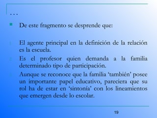 19
…
 De este fragmento se desprende que:
1. El agente principal en la definición de la relación
es la escuela.
2. Es el profesor quien demanda a la familia
determinado tipo de participación.
3. Aunque se reconoce que la familia ‘también’ posee
un importante papel educativo, pareciera que su
rol ha de estar en ‘sintonía’ con los lineamientos
que emergen desde lo escolar.
 