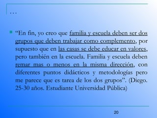 20
…
 “En fin, yo creo que familia y escuela deben ser dos
grupos que deben trabajar como complemento, por
supuesto que en las casas se debe educar en valores,
pero también en la escuela. Familia y escuela deben
remar mas o menos en la misma dirección, con
diferentes puntos didácticos y metodologías pero
me parece que es tarea de los dos grupos”. (Diego.
25-30 años. Estudiante Universidad Pública)
 