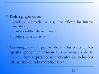 22
…
 Podría preguntarse:
 ¿cuál es la dirección a la que se refieren los futuros
maestros?,
 ¿quién establece dicho itinerario?,
 ¿quién guía la relación?
 Las imágenes que priman de la relación entre los
agentes, ponen en evidencia la supremacía de lo
escolar, cuya expresión se encuentra en todos los
estamentos de la burocracia escolar.
 