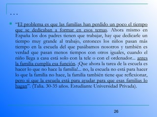 26
…
 “El problema es que las familias han perdido un poco el tiempo
que se dedicaban a formar en esos temas. Ahora mismo en
España los dos padres tienen que trabajar, hay que dedicarle un
tiempo muy grande al trabajo, entonces los niños pasan más
tiempo en la escuela del que pasábamos nosotros y también es
verdad que pasan menos tiempos con otros iguales, cuando el
niño llega a casa está solo con la tele o con el ordenador... antes
la familia cumplía esa función. ¡Que ahora la tarea de la escuela es
hacer lo que no hace la familia!... no, la escuela no está para hacer
lo que la familia no hace, la familia también tiene que reflexionar,
pero si que la escuela está para ayudar para que esas familias lo
hagan”. (Talia. 30-35 años. Estudiante Universidad Privada).
 