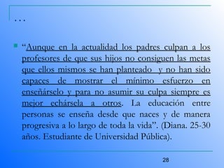 28
…
 “Aunque en la actualidad los padres culpan a los
profesores de que sus hijos no consiguen las metas
que ellos mismos se han planteado y no han sido
capaces de mostrar el mínimo esfuerzo en
enseñárselo y para no asumir su culpa siempre es
mejor echársela a otros. La educación entre
personas se enseña desde que naces y de manera
progresiva a lo largo de toda la vida”. (Diana. 25-30
años. Estudiante de Universidad Pública).
 